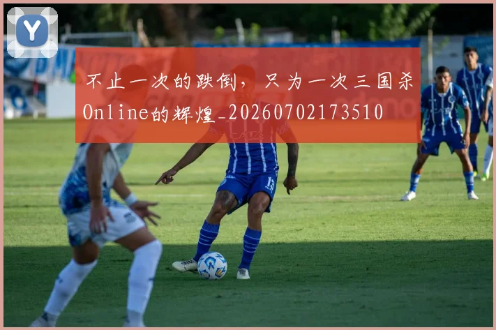 不止一次的跌倒，只为一次三国杀Online的辉煌_20260702173510