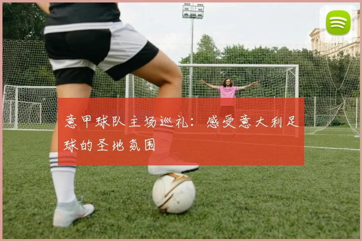 意甲球队主场巡礼：感受意大利足球的圣地氛围