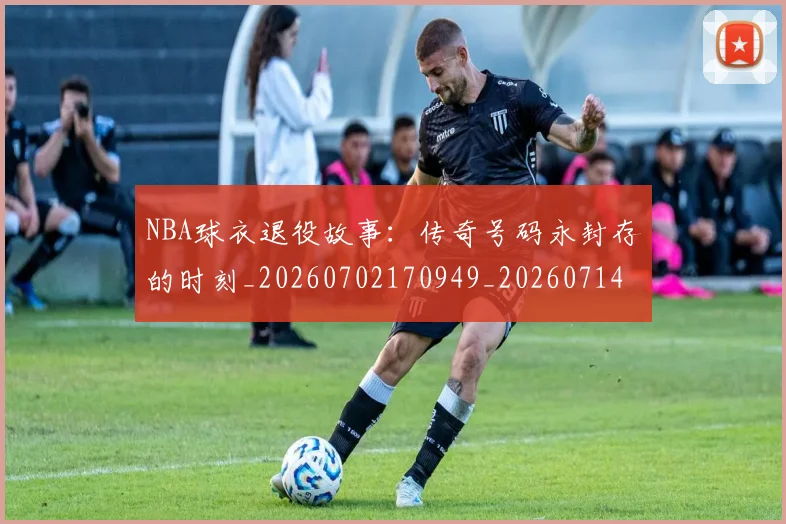 NBA球衣退役故事：传奇号码永封存的时刻_20260702170949_20260714213958