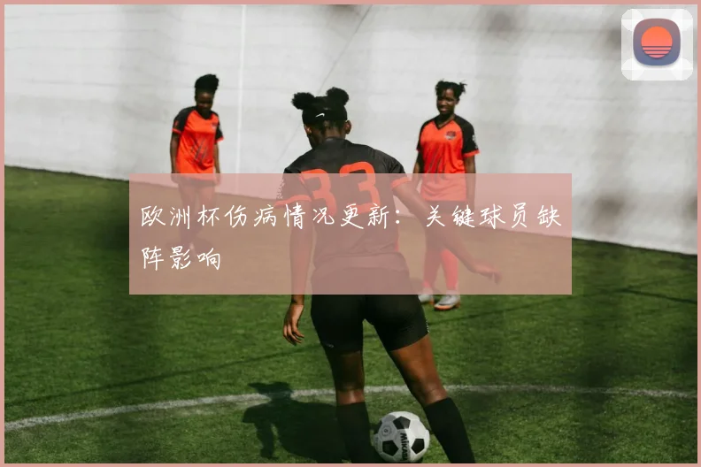 欧洲杯伤病情况更新:关键球员缺阵影响