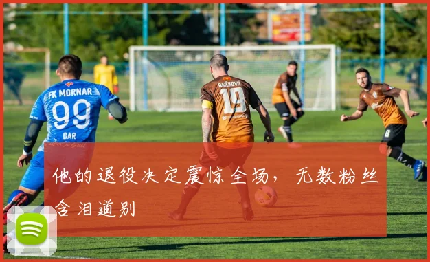 他的退役决定震惊全场，无数粉丝含泪道别