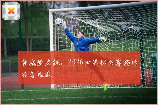 费城梦启航，2026世界杯决赛场地花落谁家