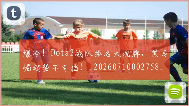 爆冷！Dota2战队排名大洗牌，黑马崛起势不可挡！_20260710002758_20260802155154