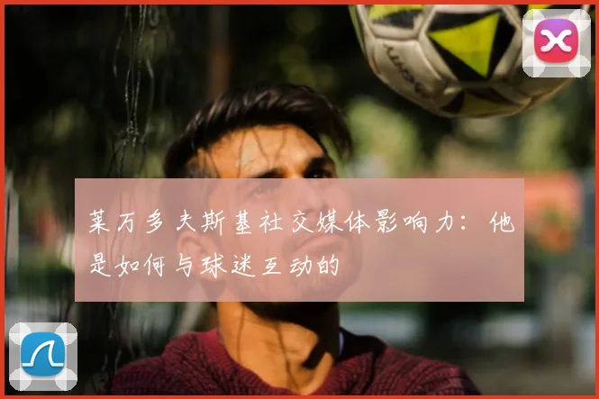 莱万多夫斯基社交媒体影响力:他是如何与球迷互动的