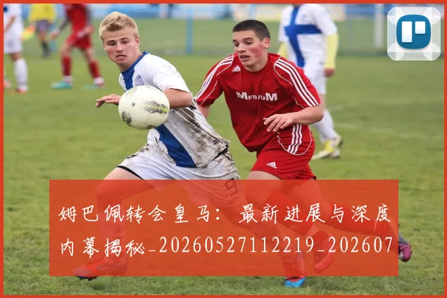 姆巴佩转会皇马：最新进展与深度内幕揭秘_20260527112219_20260703232323_20260720190931