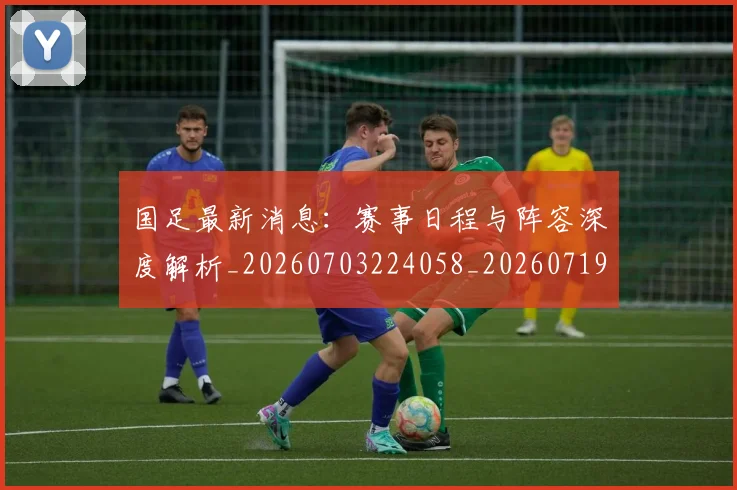 国足最新消息：赛事日程与阵容深度解析_20260703224058_20260719164633