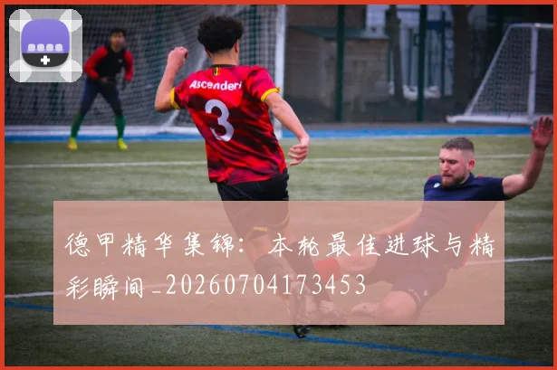 德甲精华集锦：本轮最佳进球与精彩瞬间_20260704173453