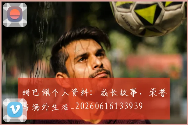 姆巴佩个人资料:成长故事、荣誉与场外生活_20260616133939