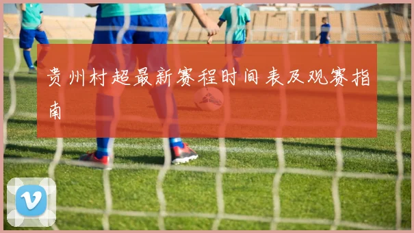 贵州村超最新赛程时间表及观赛指南