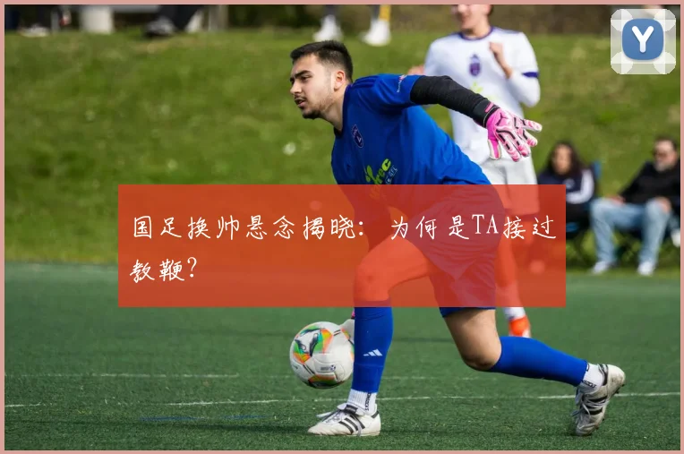 国足换帅悬念揭晓:为何是TA接过教鞭?