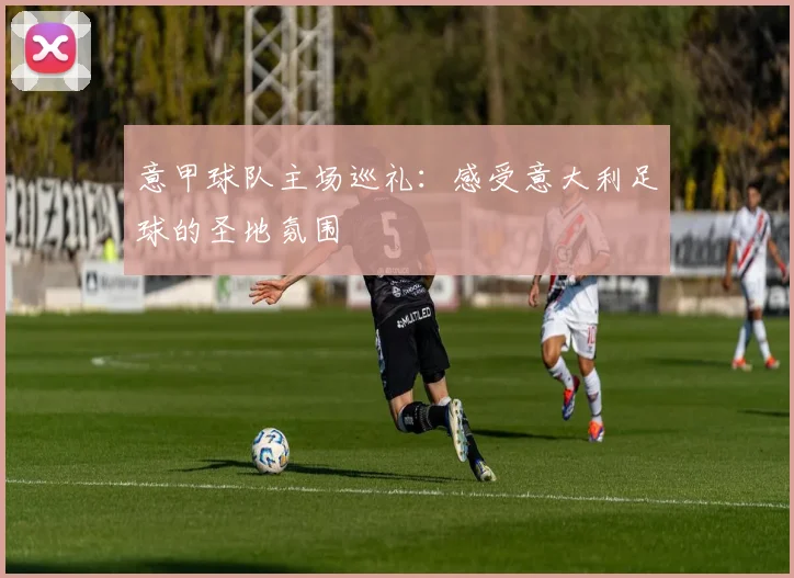 意甲球队主场巡礼：感受意大利足球的圣地氛围