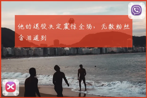他的退役决定震惊全场,无数粉丝含泪道别