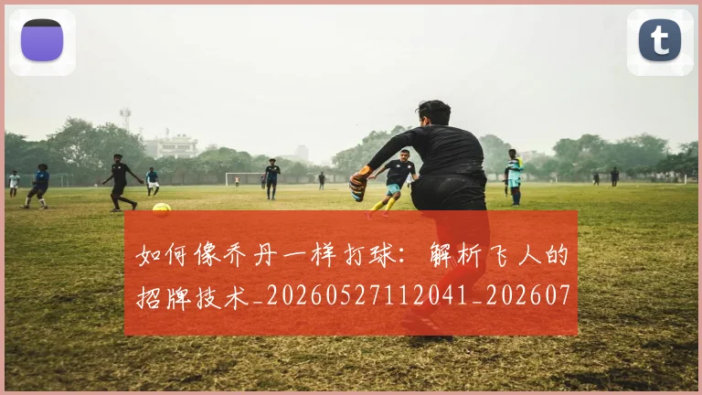 如何像乔丹一样打球：解析飞人的招牌技术_20260527112041_20260722145853