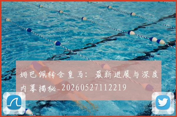 姆巴佩转会皇马：最新进展与深度内幕揭秘_20260527112219