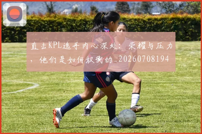 直击KPL选手内心深处：荣耀与压力，他们是如何权衡的_20260708194606_20260802164010