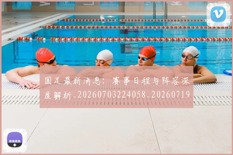 国足最新消息：赛事日程与阵容深度解析_20260703224058_20260719164633