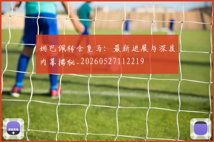 姆巴佩转会皇马：最新进展与深度内幕揭秘_20260527112219