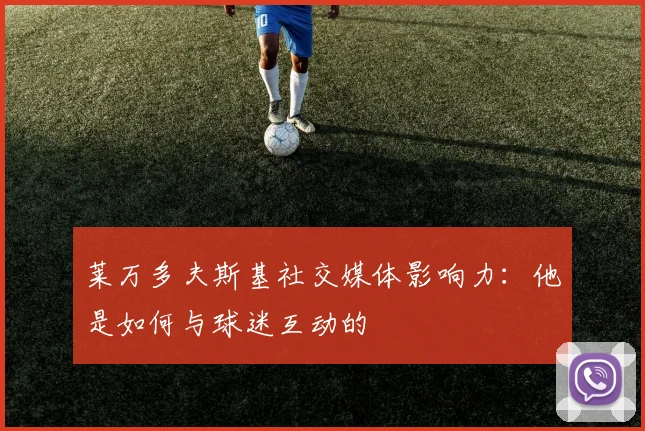 莱万多夫斯基社交媒体影响力:他是如何与球迷互动的
