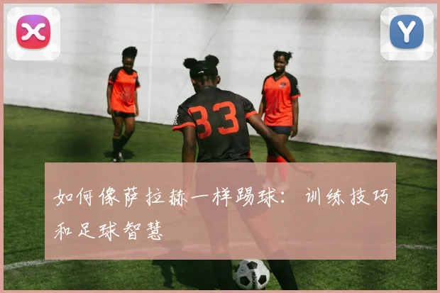如何像萨拉赫一样踢球：训练技巧和足球智慧