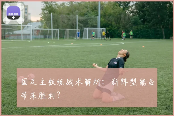 国足主教练战术解析:新阵型能否带来胜利?