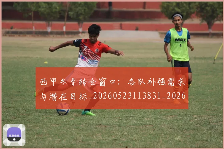 西甲冬季转会窗口:各队补强需求与潜在目标_20260523113831_20260710012124