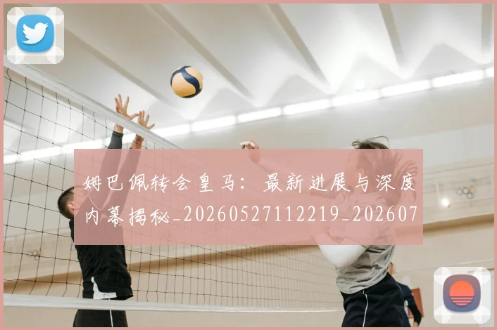 姆巴佩转会皇马：最新进展与深度内幕揭秘_20260527112219_20260703232323_20260720190931