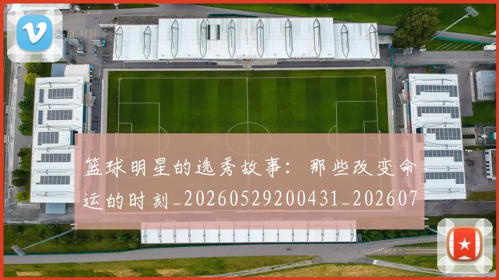 篮球明星的选秀故事:那些改变命运的时刻_20260529200431_20260708200705