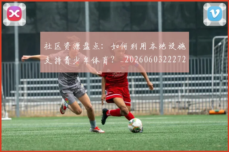 社区资源盘点：如何利用本地设施支持青少年体育？_20260603222726