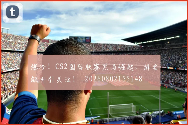 爆冷！CS2国际联赛黑马崛起，排名飙升引关注！_20260802155148