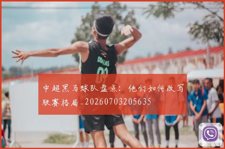 中超黑马球队盘点：他们如何改写联赛格局_20260703205635