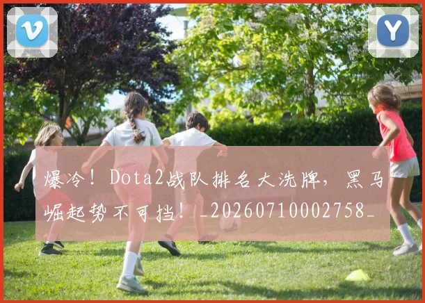 爆冷！Dota2战队排名大洗牌，黑马崛起势不可挡！_20260710002758_20260802155154