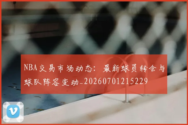NBA交易市场动态：最新球员转会与球队阵容变动_20260701215229