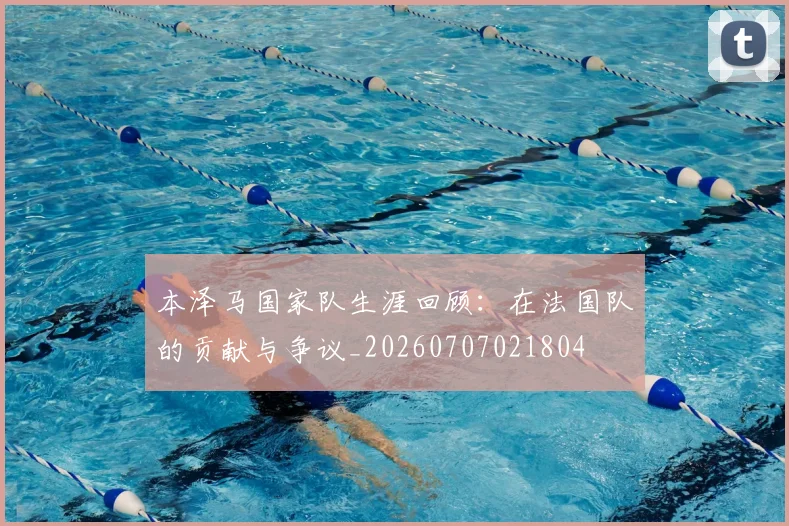 本泽马国家队生涯回顾：在法国队的贡献与争议_20260707021804
