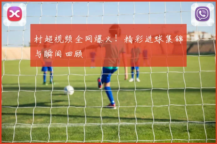 村超视频全网爆火！精彩进球集锦与瞬间回顾
