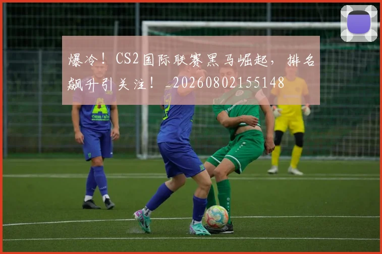 爆冷！CS2国际联赛黑马崛起，排名飙升引关注！_20260802155148