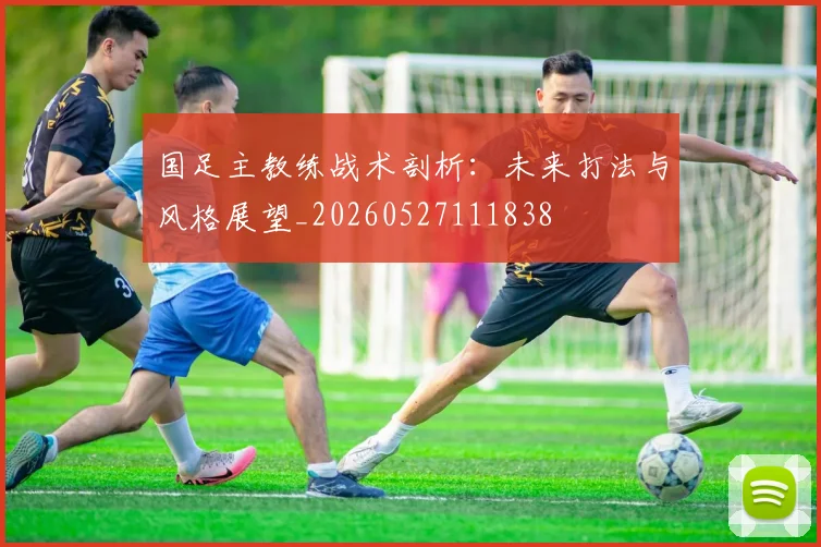 国足主教练战术剖析:未来打法与风格展望_20260527111838